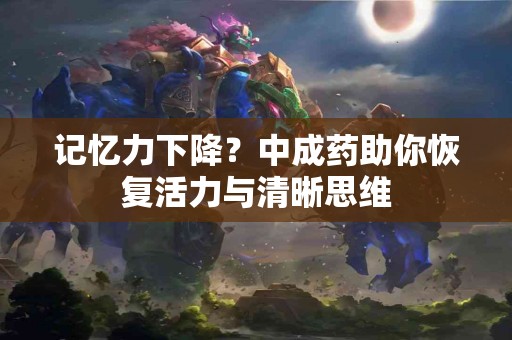 记忆力下降？中成药助你恢复活力与清晰思维