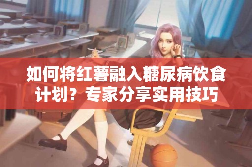 如何将红薯融入糖尿病饮食计划？专家分享实用技巧